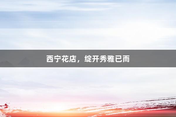 西宁花店，绽开秀雅已而